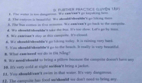 FurtHer Practice (Luyên tập) 
1. The water is too dangerous. We can/ean't go kayaking here. 
2. The canyon is beautiful. We should/shouldn’t go hiking there. 
3. The bus comes in five minutes. We can/can't go back to the campsite. 
4. We should/shouldn't take the bus. It's too slow. Let's go by train. 
5. We can/ean't stay at this campsite. It's closed. 
6, We should/shouldn't go hiking today. It is raining very hard. 
7. You should/shouldn't go to the beach. It really is very beautiful. 
8. What can/need we do in Đà Nẵng? 
9, We need/should to bring a pillow because the campsite doesn't have any 
10. It's very cold at night so/don't bring a jacket. 
11 You should/can't swim in that water. It's very dangerous. 
12. The campsite has food so/should we don't need to bring any.