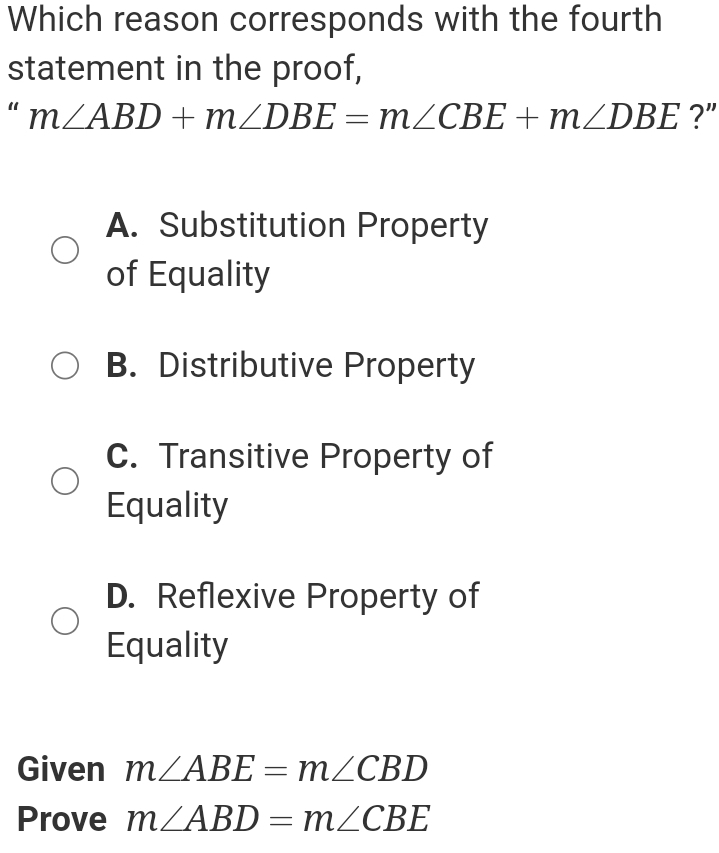 Which reason corresponds with the fourth
statement in the proof,
“ m∠ ABD+m∠ DBE=m∠ CBE+m∠ DBE ?"
A. Substitution Property
of Equality
B. Distributive Property
C. Transitive Property of
Equality
D. Reflexive Property of
Equality
Given m∠ ABE=m∠ CBD
Prove m∠ ABD=m∠ CBE