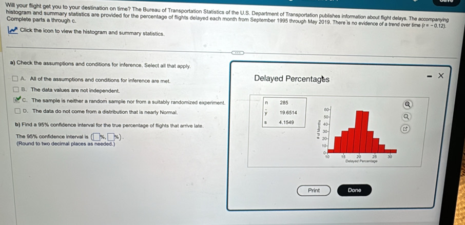 Will your flight get you to your destination on time? The Bureau of Transportation Statistics of the U.S. Department of Transportation publishes information about flight delays. The accompanying
histogram and summary statistics are provided for the percentage of flights delayed each month from September 1995 through May 2019. There is no evidence of a trend over time (r=-0.12)
Complete parts a through c.
Click the icon to view the histogram and summary statistics.
a) Check the assumptions and conditions for inference. Select all that apply.
A. All of the assumptions and conditions for inference are met. Delayed Percentages
×
B. The data values are not independent
C. The sample is neither a random sample nor from a suitably randomized experiment. n 285a
y
D. The data do not come from a distribution that is nearly Normal. 19.6514
a
s
b) Find a 95% confidence interval for the true percentage of flights that arrive late. 4.1549
B
The 95% confidence interval is (□ % ,□ % ). 
(Round to two decimal places as needed.)
Print Done