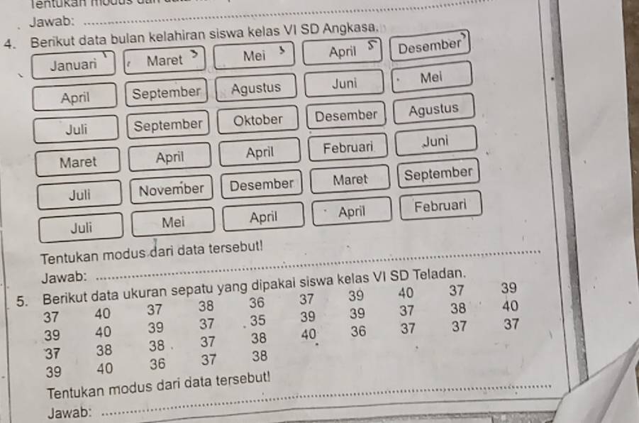 Tentukan modus da r 
Jawab: 
4. Berikut data bulan kelahiran siswa kelas VI SD Angkasa, 
Januari Maret Mei April Desember 
April September Agustus Juni Mei 
Juli September Oktober Desember Agustus 
Maret April April Februari Juni 
Juli November Desember Maret September 
Juli Mei April April Februari 
Tentukan modus dari data tersebut! 
Jawab: 
5. Berikut data ukuran sepatu yang dipakai siswa kelas VI SD Teladan. 37 39
37 40 37 38 36 37 39 40
39 40 39 37 35 39 39 37 38 40
37 38 38. 37 38 40 36 37 37 37
39 40 36 37 38
Tentukan modus dari data tersebut! 
Jawab: 
_ 
_