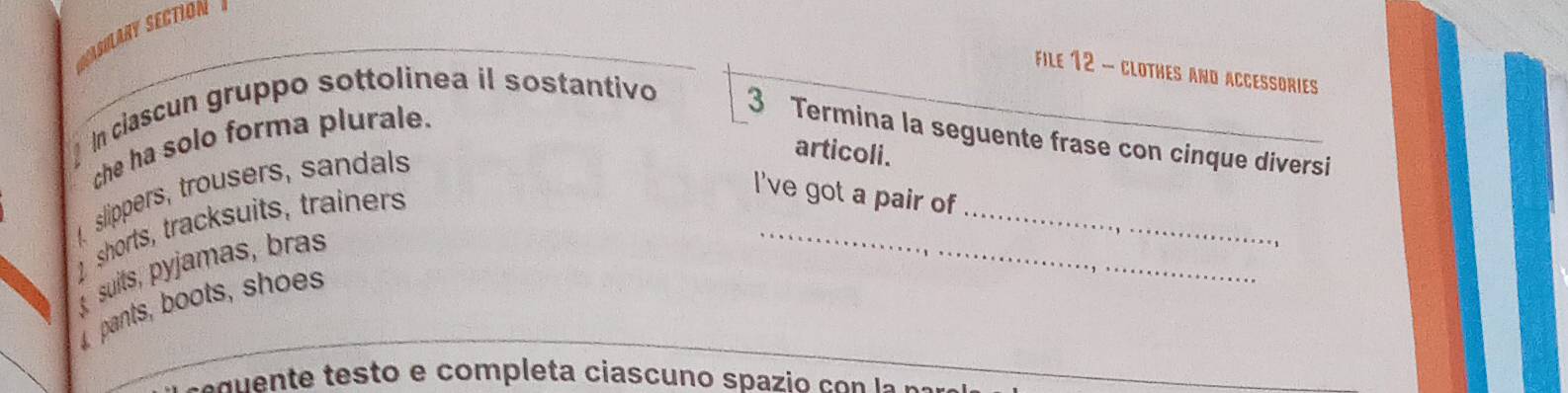 SaSilary Sectión 
FiLe 12 - CLOTHES AND ACCESSORIES 
che ha solo forma plurale. 
In clascun gruppo sottolinea il sostantivo 3 Termina la seguente frase con cinque diversi 
slippers, trousers, sandals 
articoli. 
shorts, tracksuits, trainers 
I've got a pair of 
suits, pyjamas, bras 
_ 
_ 
pants, boots, shoes