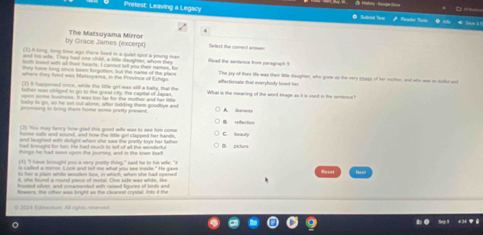 Pretest: Leaving a Legacy
History - Google Delre A ln
Submit Test Reader Tools Seve 6 f
A
The Matsuyama Mirror
by Grace James (excerpt) Select the correct answer.
(1).A long, long time ago there lived in a quiet spot a young man
and his wife. They had one child, a little daughter, whom they Read the sentence from paragraph 9.
both loved with all their hearts. I cannot tell you their names, for
they have long since been forgotten; but the name of the place The joy of their life was their little daughter, who grew up the very image of her mother, and who was so dutiful and
where they lived was Matsuyama, in the Province of Echigo. affectionate that everybody loved her.
(2) It happened once, while the little girl was still a baby, that the
father was obliged to go to the great city, the capitall of Japan, What is the meaning of the word image as it is used in the sentence?
upon some business. It was foo far for the mother and her little
baby to go, so he set out alone, after bidding them goodbye and
promising to bring them home some pretty present. A. likeness
B. reflection
(3) You may fancy how glad this good wife was to see him come
home safe and sound, and how the little girl clapped her hands, C. beauly
and laughed with delight when she saw the pretty toys her father 
had brought for her. He had much to tell of all the wonderful D. picture
things he had seen upon the journey, and in the town itself.
(4) "I have brought you a very pretty thing," said he to his wife; "it
is called a mirror. Look and tell me what you see inside." He gave
to her a plain white wooden box, in which, when she had opened Reset Next
it, she found a round piece of metal. One side was white, like
frosted silver; and ornamented with raised figures of birds and
flowers; the other was bright as the clearest crystal. Into it the
2024 Edinentum, All rights reserved