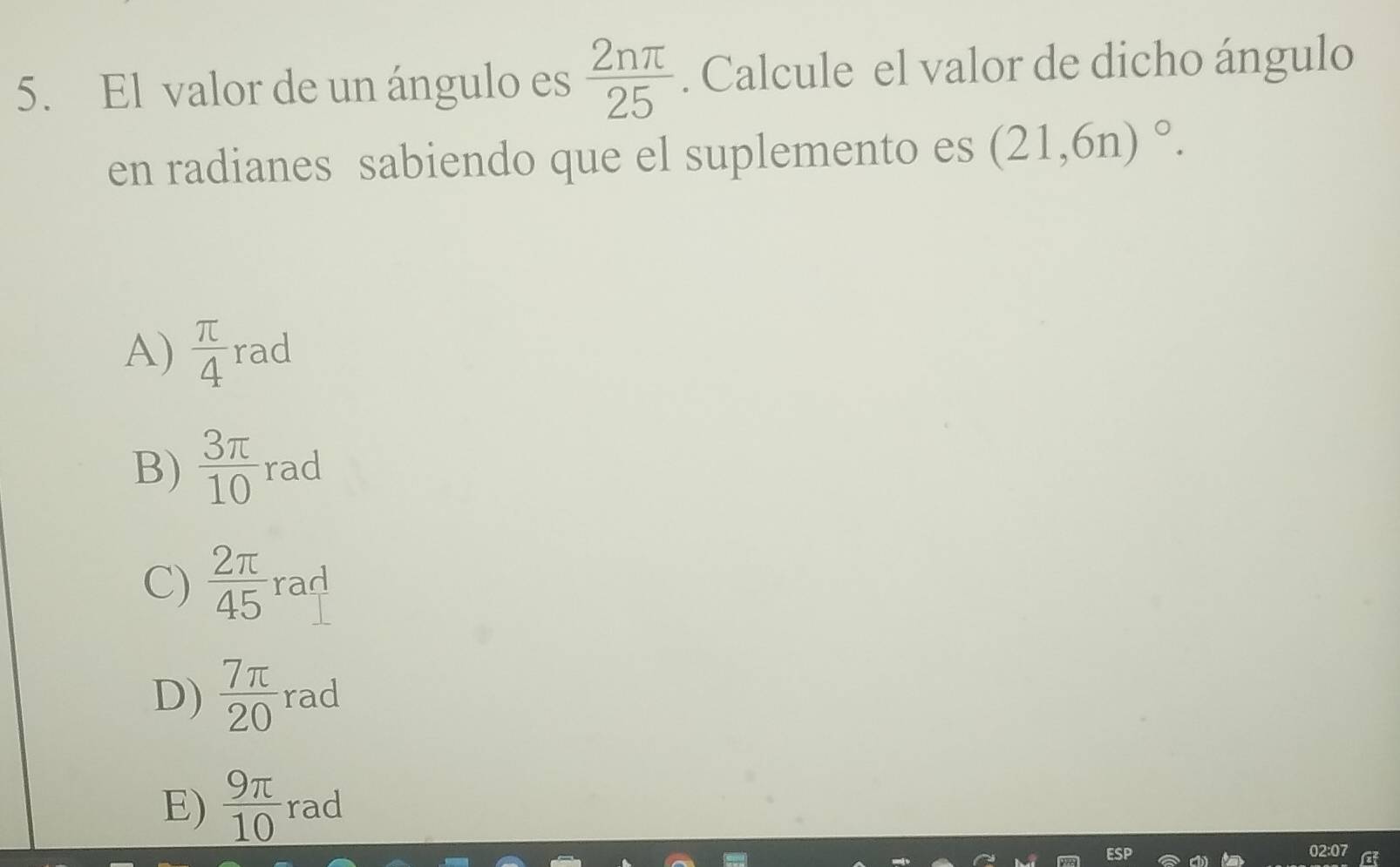 El valor de un ángulo es  2nπ /25 . Calcule el valor de dicho ángulo
en radianes sabiendo que el suplemento es (21,6n)^circ .
A)  π /4  rad
B)  3π /10  rad
C)  2π /45  rad
D)  7π /20  rad
E)  9π /10  rad
02