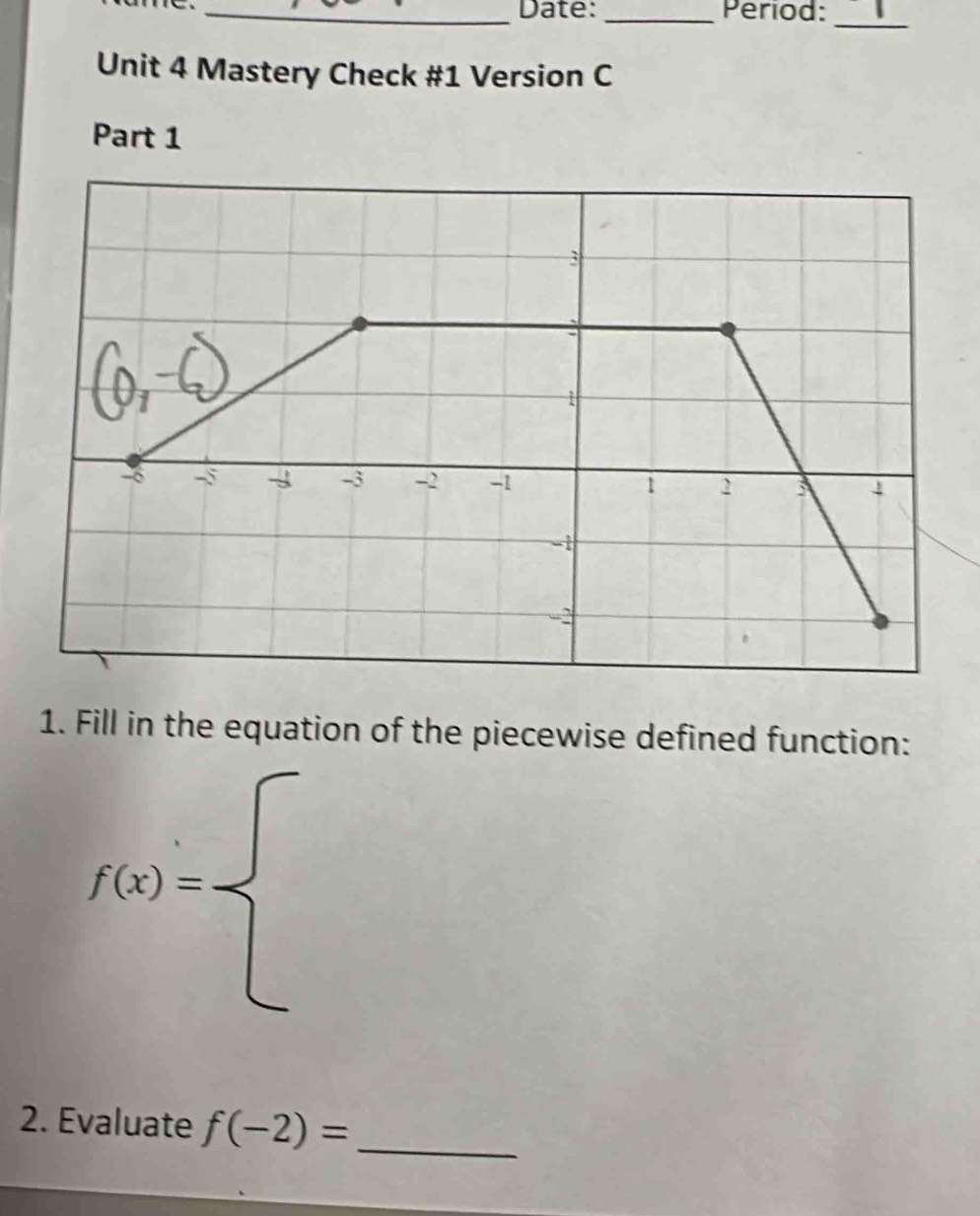 Date: _Period: 
_ 
Unit 4 Mastery Check #1 Version C 
Part 1 
1. Fill in the equation of the piecewise defined function:
f(x)=beginarrayl endarray.
2. Evaluate f(-2)= _