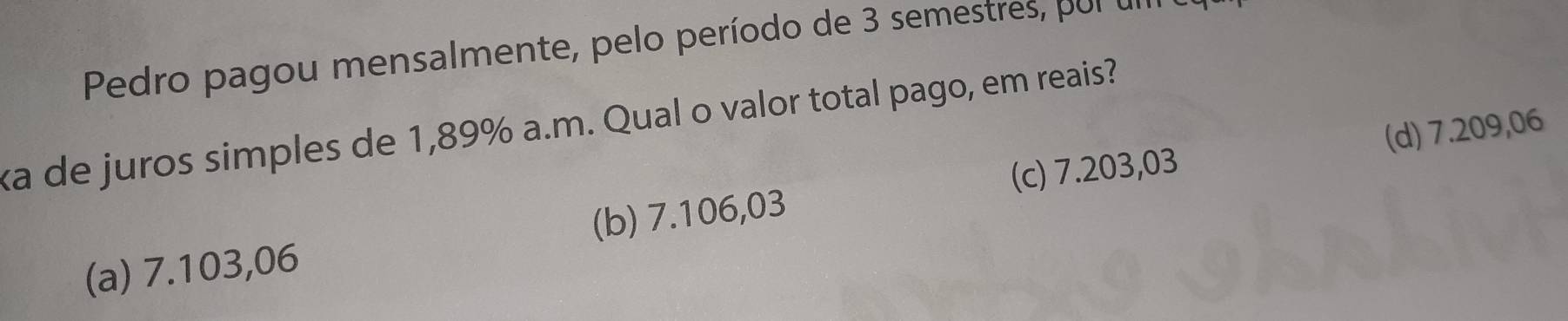 Pedro pagou mensalmente, pelo período de 3 semestres po 
ka de juros simples de 1,89% a.m. Qual o valor total pago, em reais?
(c) 7.203,03 (d) 7.209,06
(a) 7.103,06 (b) 7.106,03