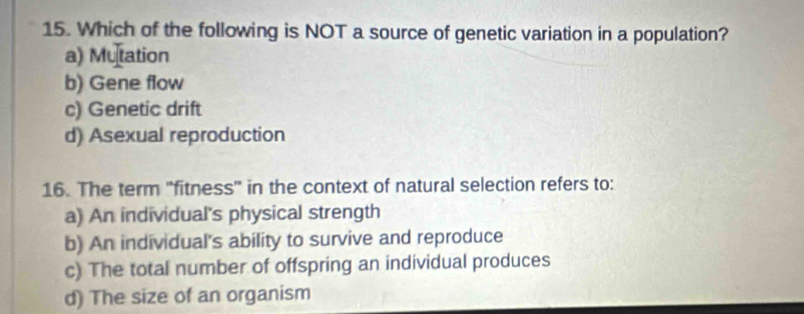 Which of the following is NOT a source of genetic variation in a population?
a) Mutation
b) Gene flow
c) Genetic drift
d) Asexual reproduction
16. The term "fitness" in the context of natural selection refers to:
a) An individual's physical strength
b) An individual's ability to survive and reproduce
c) The total number of offspring an individual produces
d) The size of an organism