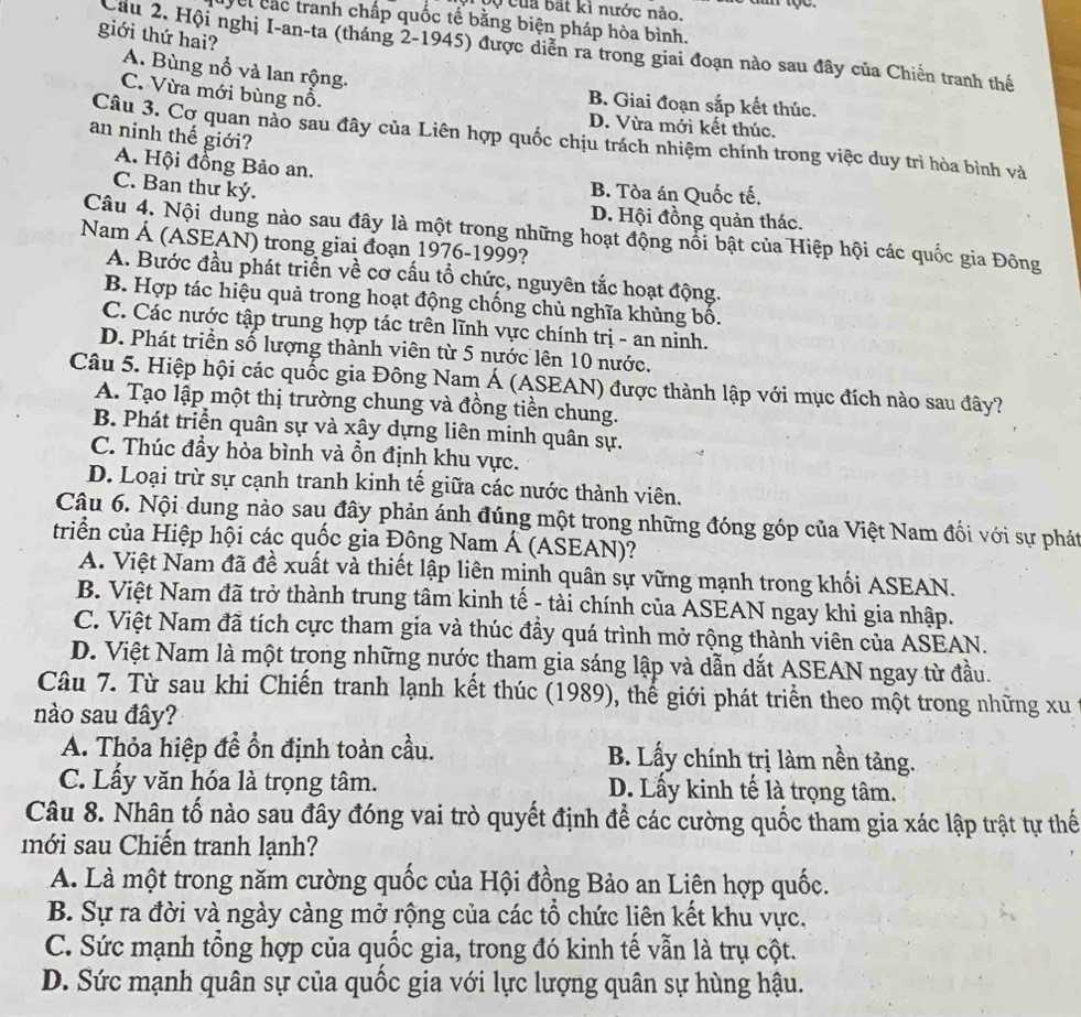 bộ của bắt kì nước nào.
Cei các tranh chấp quốc tế bằng biện pháp hòa bình.
giới thứ hai?
Cầu 2. Hội nghị I-an-ta (tháng 2-1945) được diễn ra trong giai đoạn nào sau đây của Chiến tranh thế
A. Bùng nổ và lan rộng. B. Giai đoạn sắp kết thúc.
C. Vừa mới bùng nổ.
D. Vừa mới kết thúc.
an ninh thế giới?
Câu 3. Cơ quan nào sau đây của Liên hợp quốc chịu trách nhiệm chính trong việc duy trì hòa bình và
A. Hội đồng Bảo an.
C. Ban thư ký.
B. Tòa án Quốc tế.
D. Hội đồng quản thác.
Câu 4. Nội dung nào sau đây là một trong những hoạt động nổi bật của Hiệp hội các quốc gia Đông
Nam Á (ASEAN) trong giai đoạn 1976-1999?
A. Bước đầu phát triển về cơ cấu tổ chức, nguyên tắc hoạt động.
B. Hợp tác hiệu quả trong hoạt động chống chủ nghĩa khủng bố.
C. Các nước tập trung hợp tác trên lĩnh vực chính trị - an ninh.
D. Phát triển số lượng thành viên từ 5 nước lên 10 nước.
Câu 5. Hiệp hội các quốc gia Đông Nam Á (ASEAN) được thành lập với mục đích nào sau đây?
A. Tạo lập một thị trường chung và đồng tiền chung.
B. Phát triển quân sự và xây dựng liên minh quân sự.
C. Thúc đầy hòa bình và ồn định khu vực.
D. Loại trừ sự cạnh tranh kinh tế giữa các nước thành viên.
Câu 6. Nội dung nào sau đây phản ánh đúng một trong những đóng góp của Việt Nam đối với sự phát
triển của Hiệp hội các quốc gia Đông Nam Á (ASEAN)?
A. Việt Nam đã đề xuất và thiết lập liên mịnh quân sự vững mạnh trong khối ASEAN.
B. Việt Nam đã trở thành trung tâm kinh tế - tài chính của ASEAN ngay khi gia nhập.
C. Việt Nam đã tích cực tham gia và thúc đầy quá trình mở rộng thành viên của ASEAN.
D. Việt Nam là một trong những nước tham gia sáng lập và dẫn dắt ASEAN ngay từ đầu.
Câu 7. Từ sau khi Chiến tranh lạnh kết thúc (1989), thế giới phát triển theo một trong những xu
nào sau đây?
A. Thỏa hiệp đề ổn định toàn cầu. B. Lấy chính trị làm nền tảng.
C. Lấy văn hóa là trọng tâm. D. Lấy kinh tế là trọng tâm.
Câu 8. Nhân tố nào sau đây đóng vai trò quyết định để các cường quốc tham gia xác lập trật tự thế
mới sau Chiến tranh lạnh?
A. Là một trong năm cường quốc của Hội đồng Bảo an Liên hợp quốc.
B. Sự ra đời và ngày càng mở rộng của các tổ chức liên kết khu vực,
C. Sức mạnh tổng hợp của quốc gia, trong đó kinh tế vẫn là trụ cột.
D. Sức mạnh quân sự của quốc gia với lực lượng quân sự hùng hậu.