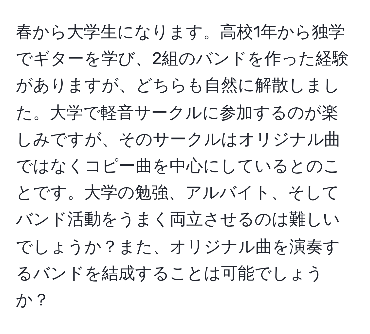 春から大学生になります。高校1年から独学でギターを学び、2組のバンドを作った経験がありますが、どちらも自然に解散しました。大学で軽音サークルに参加するのが楽しみですが、そのサークルはオリジナル曲ではなくコピー曲を中心にしているとのことです。大学の勉強、アルバイト、そしてバンド活動をうまく両立させるのは難しいでしょうか？また、オリジナル曲を演奏するバンドを結成することは可能でしょうか？