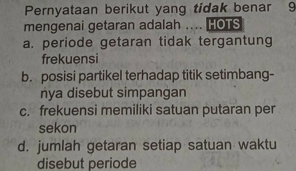 Pernyataan berikut yang tidak benar 9
mengenai getaran adalah .... HOTS
a. periode getaran tidak tergantung
frekuensi
b. posisi partikel terhadap titik setimbang-
nya disebut simpangan
c. frekuensi memiliki satuan putaran per
sekon
d. jumlah getaran setiap satuan waktu
disebut periode