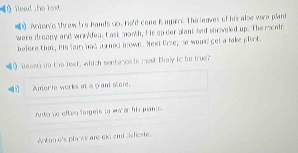 Read the text.
Antonio threw his hands up. He'd done it again! The leaves of his aloe vera plant
were droopy and wrinkled. Last month, his spider plant had shriveled up. The month
before that, his fern had turned brown. Next time, he would get a fake plant.
Based on the text, which sentence is most likely to be true?
Antonio works at a plant store.
Antonio often forgets to water his plants.
Antonio's plants are old and delicate.