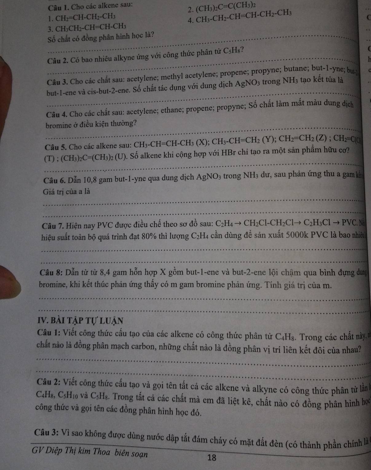 Cho các alkene sau:
2. (CH_3)_2C=C(CH_3)_2
1. CH_2=CH-CH_2-CH_3
4. CH_3-CH_2-CH=CH-CH_2-CH_3
C
3. CH_3CH_2-CH=CH-CH_3
_Số chất có đồng phân hình học là?
_Câu 2. Có bao nhiêu alkyne ứng với công thức phân tử C_5H_8 2
Câu 3. Cho các chất sau: acetylene; methyl acetylene; propene; propyne; butane; but-1-yne; but
_
but-1-ene và cis-but-2-ene. Số chất tác dụng với dung dịch AgNO_3 trong NH_3 tạo kết tủa là
Câu 4. Cho các chất sau: acetylene; ethane; propene; propyne; Số chất làm mất màu dung dịch
_bromine ở điều kiện thường?
Câu 5. Cho các alkene sau: CH_3-CH=CH-CH_3(X);CH_3-CH=CH_2(Y);CH_2=CH_2(Z);CH_2=C(0)
_
(T);(CH_3)_2C=(CH_3) 92 (U). Số alkene khi cộng hợp với HBr chỉ tạo ra một sản phâm hữu cơ?
Câu 6. Dẫn 10,8 gam but-1-yne qua dung dịch AgNO_3 trong NH_3 dư, sau phản ứng thu a gam ku
_
Giá trị của a là
_
Câu 7. Hiện nay PVC được điều chế theo sơ đồ sau: C_2H_4to CH_2Cl-CH_2Clto C_2H_3Clto PVC.N
hiệu suất toàn bộ quá trình đạt 80% thì lượng C_2H_4 : cần dùng để sản xuất 5000k PVC là bao nhiêu
_
_
Câu 8: Dẫn từ từ 8,4 gam hỗn hợp X gồm but-1-ene và but-2-ene lội chậm qua bình đựng dung
bromine, khi kết thúc phản ứng thấy có m gam bromine phản ứng. Tính giá trị của m.
_
_
IV. bài tập tự luận
Câu 1: Viết công thức cấu tạo của các alkene có công thức phân tử C4H₈. Trong các chất này, 
_
chất nào là đồng phân mạch carbon, những chất nào là đồng phân vị trí liên kết đôi của nhau?
_
Câu 2: Viết công thức cấu tạo và gọi tên tất cả các alkene và alkyne có công thức phân tử lần
C4 18 C_5H_10 và C5 Hg. Trong tất cá các chất mà em đã liệt kê, chất nào có đồng phân hình học
công thức và gọi tên các đồng phân hình học đó.
Câu 3: Vì sao không được dùng nước dập tắt đám cháy có mặt đất đèn (có thành phần chính là
GV Diệp Thị kim Thoa biên soạn 18