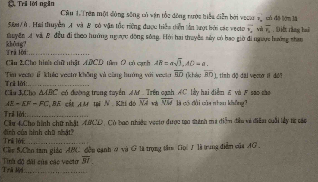 Trả lời ngắn 
Câu 1.Trên một dòng sông có vận tốc dòng nước biểu diễn bởi vectơ overline v_n có độ lớn là
5km/h. Hai thuyền A và B có vận tốc riêng được biểu diễn lần lượt bởi các vectơ overline v_a và overline v_b. Biết rằng hai 
thuyên A và B đều đi theo hướng ngược dòng sông. Hỏi hai thuyền này có bao giờ đi ngược hướng nhau 
không? 
Trả lời:_ 
Câu 2.Cho hình chữ nhật ABCD tâm O có cạnh AB=asqrt(3), AD=a. 
Tim vectơ # khác vectơ không và cùng hướng với vectơ overline BD (khác overline BD) , tinh độ dài vectơ △ đó? 
Tră lời:_ 
Câu 3,Cho △ ABC có đường trung tuyến AM. Trên cạnh AC lấy hai điểm E và F sao cho
AE=EF=FC BE cất AM tại N. Khi đó overline NA và overline NM là có đối của nhau không? 
Trã lời:_ 
Cầu 4.Cho hình chữ nhật ABCD. Có bao nhiêu vectơ được tạo thành mà điểm đầu và điểm cuối lấy từ các 
đình của hình chữ nhật? 
Trả lời:_ 
Cầu 5.Cho tam giác ABC đều cạnh ơ và G là trọng tâm. Gọi / là trung điểm của AG. 
Tinh độ dài của các vectơ vector BI. 
Trả lời:_