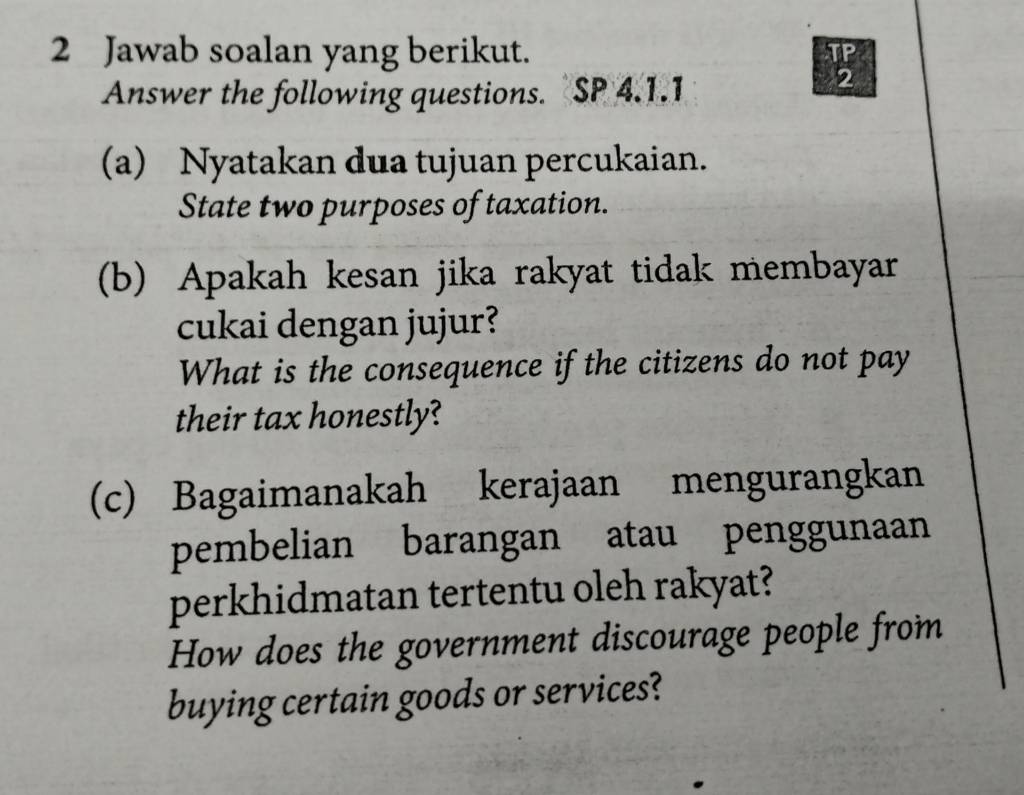 Jawab soalan yang berikut. TP 
Answer the following questions. SP 4.1.1 
2 
(a) Nyatakan dua tujuan percukaian. 
State two purposes of taxation. 
(b) Apakah kesan jika rakyat tidak membayar 
cukai dengan jujur? 
What is the consequence if the citizens do not pay 
their tax honestly? 
(c) Bagaimanakah kerajaan mengurangkan 
pembelian barangan atau penggunaan 
perkhidmatan tertentu oleh rakyat? 
How does the government discourage people from 
buying certain goods or services?