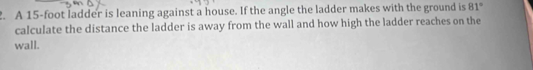 A 15-foot ladder is leaning against a house. If the angle the ladder makes with the ground is 81°
calculate the distance the ladder is away from the wall and how high the ladder reaches on the 
wall.