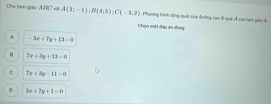 Cho tam giác ABC với A(2;-1); B(4;5); C(-3;2) , Phương trình tổng quát của đường cao đi qua Á của tam giác là
Chọn một đáp án đúng
A -3x+7y+13=0
B 7x+3y+13=0
C 7x+3y-11=0
D 3x+7y+1=0