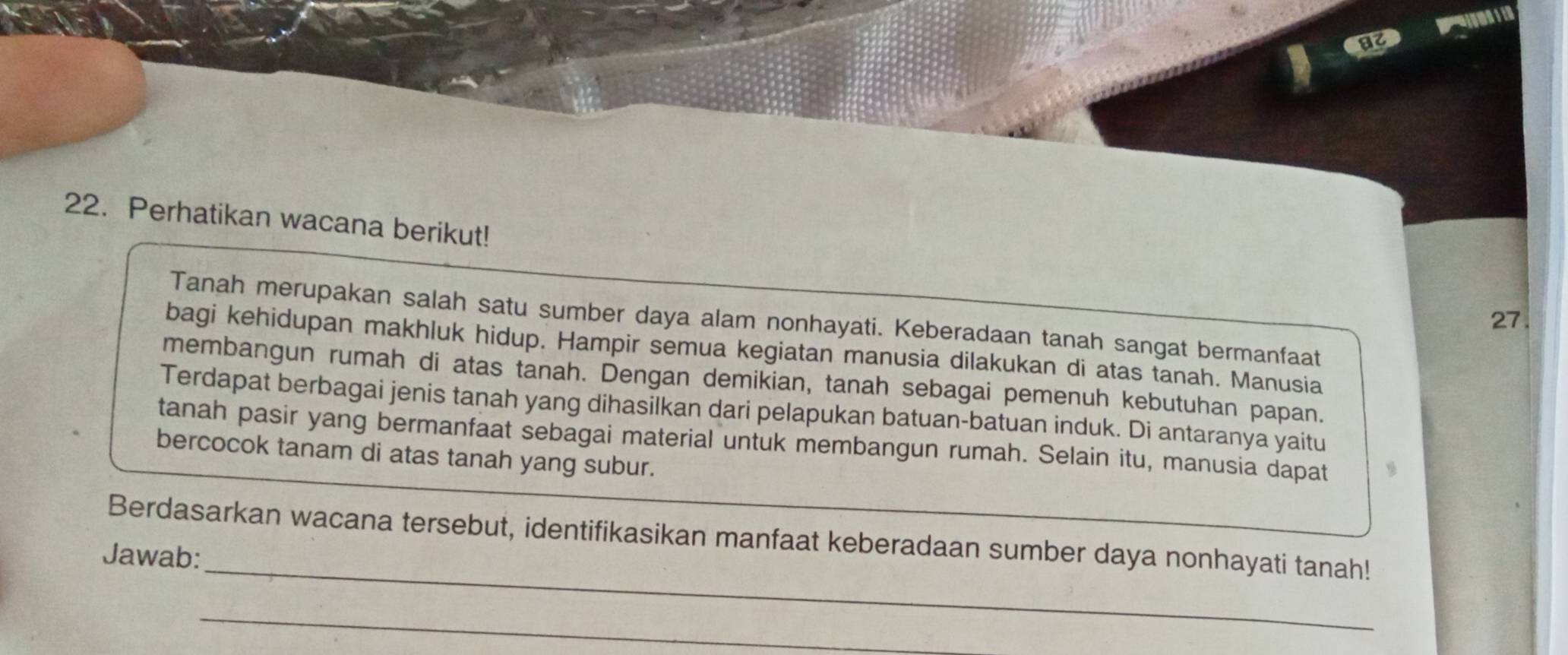 Perhatikan wacana berikut! 
27. 
Tanah merupakan salah satu sumber daya alam nonhayati. Keberadaan tanah sangat bermanfaat 
bagi kehidupan makhluk hidup. Hampir semua kegiatan manusia dilakukan di atas tanah. Manusia 
membangun rumah di atas tanah. Dengan demikian, tanah sebagai pemenuh kebutuhan papan. 
Terdapat berbagai jenis tanah yang dihasilkan dari pelapukan batuan-batuan induk. Di antaranya yaitu 
tanah pasir yang bermanfaat sebagai material untuk membangun rumah. Selain itu, manusia dapat 
bercocok tanam di atas tanah yang subur. 
_ 
Berdasarkan wacana tersebut, identifikasikan manfaat keberadaan sumber daya nonhayati tanah! 
Jawab: 
_