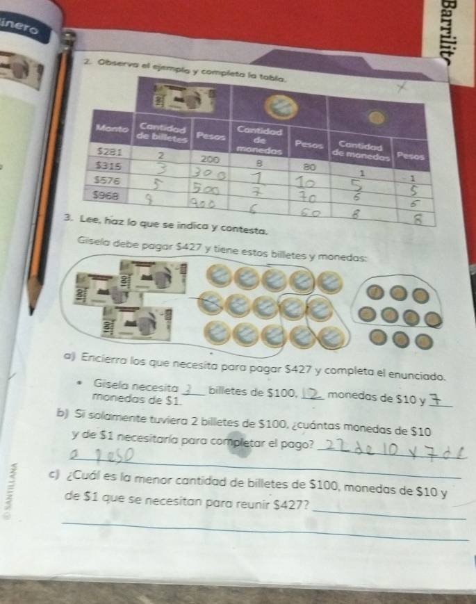 inero 
2. Observa el ejempl 
Gisela debe pagar $4
necesita para pagar $427 y completa el enunciado. 
Gisela necesita _billetes de $100, _monedas de $10 y_ 
monedas de $1. 
b) Si solamente tuviera 2 billetes de $100, ¿cuántas monedas de $10
_ 
_ 
y de $1 necesitaría para completar el pago? 
c) ¿Cuál es la menor cantidad de billetes de $100, monedas de $10 y 
_ 
de $1 que se necesitan para reunir $427? 
_