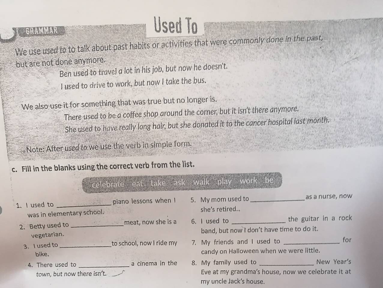 GRAMMAR 
Used To 
We use used to to talk about past habits or activities that were commonly done in the past, 
but are not done anymore. 
Ben used to travel a lot in his job, but now he doesn't. 
I used to drive to work, but now I take the bus. 
We also use it for something that was true but no longer is. 
There used to be a coffee shop around the corner, but it isn’t there anymore. 
She used to have really long hair, but she donated it to the cancer hospital last month. 
Note: After used to we use the verb in simple form. 
c. Fill in the blanks using the correct verb from the list. 
celebrate eat take ask walk play work be 
1、 I used to _piano lessons when I 5. My mom used to _as a nurse, now 
was in elementary school. she’s retired. 
2. Betty used to _meat, now she is a 6. I used to _the guitar in a rock 
vegetarian. band, but now I don’t have time to do it. 
3. I used to_ to school, now I ride my 7. My friends and I used to_ 
for 
bike. candy on Halloween when we were little. 
4. There used to _a cinema in the 8. My family used to _New Year's 
town, but now there isn’t. Eve at my grandma’s house, now we celebrate it at 
my uncle Jack's house.