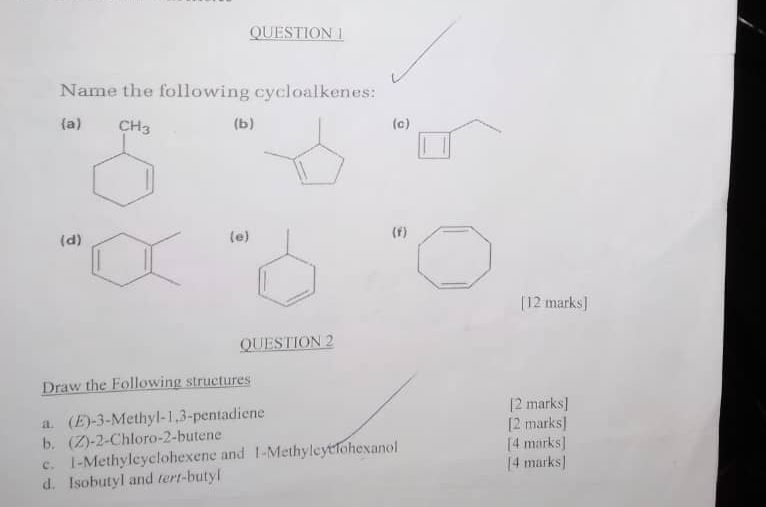 QUESTION |
Name the following cycloalkenes:
a CH_3 (b)(c)
(d)(e)(f)
[12 marks]
QUESTION 2
Draw the Following structures
a. (E) -3 -Methyl -1, 3 -pentadiene [2 marks]
b. (Z) -2 -Chloro -2 -butene [2 marks]
e. 1 -Methylcyc!ohexene and 1 -Methyleyclohexanol [4 marks]
d. Isobutyl and tert-butyl [4 marks]