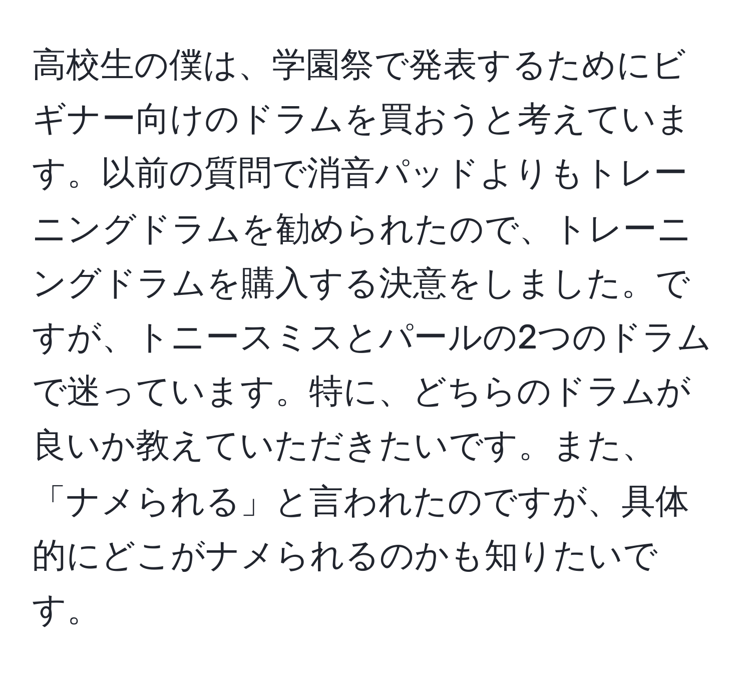 高校生の僕は、学園祭で発表するためにビギナー向けのドラムを買おうと考えています。以前の質問で消音パッドよりもトレーニングドラムを勧められたので、トレーニングドラムを購入する決意をしました。ですが、トニースミスとパールの2つのドラムで迷っています。特に、どちらのドラムが良いか教えていただきたいです。また、「ナメられる」と言われたのですが、具体的にどこがナメられるのかも知りたいです。