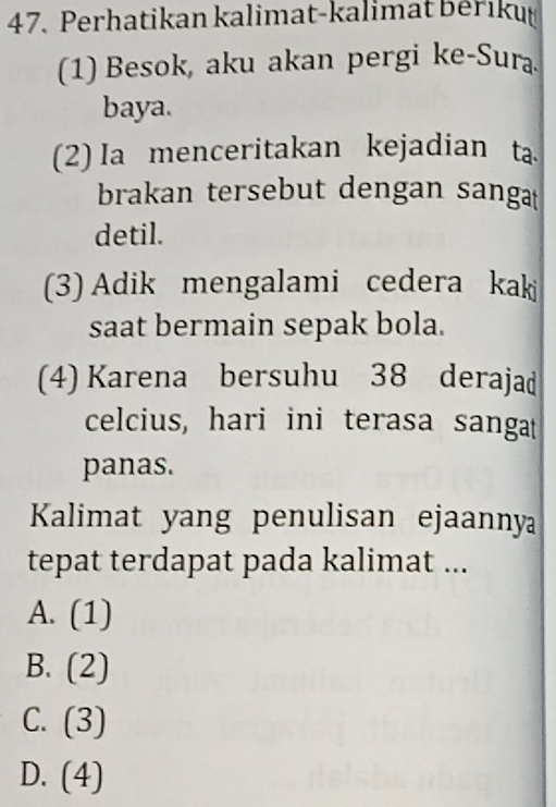 Perhatikan kalimat-kalimat bériku
(1) Besok, aku akan pergi ke-Sura
baya.
(2) Ia menceritakan kejadian ta
brakan tersebut dengan sanga
detil.
(3) Adik mengalami cedera kaki
saat bermain sepak bola.
(4) Karena bersuhu 38 derajad
celcius, hari ini terasa sangat
panas.
Kalimat yang penulisan ejaanny
tepat terdapat pada kalimat ...
A. . 1 
11
B. (2)
C. (3)
D. (4)