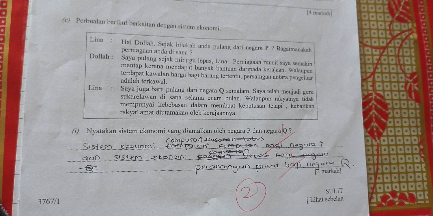 [4 mar cah] 
(c) Perbualan berikut berkaitan dengan sistem ekonomi. 
Lina Hai Dollah. Sejak bilakah anda pulang dari negara P ? Bagaimanakah 
perniagaan anda di sana ? 
Dollah : Saya pulang sejak minggu lepas, Lina . Perniagaan runcit saya semakin 
mantap kerana mendapat banyak bantuan daripada kerajaan. Walaupun 
terdapat kawalan harga bagi barang tertentu, persaingan antara pengeluar 
adalah terkawal. 
Lina : Saya juga baru pulang dari negara Q semalam. Saya telah menjadi guru 
sukarelawan di sana selama enam bulan. Walaupun rakyatnya tidak 
mempunyai kebebasan dalam membuat keputusan tetapi , kebajikan 
rakyat amat diutamakan oleh kerajaannya. 
(i) Nyatakan sistem ekonomi yang diamalkan oleh negara P dan negara Q ? 
_ 
_ 
o 
_ 
_ 
[2 markah] 
SULIT 
3767/1 [ Lihat sebelah