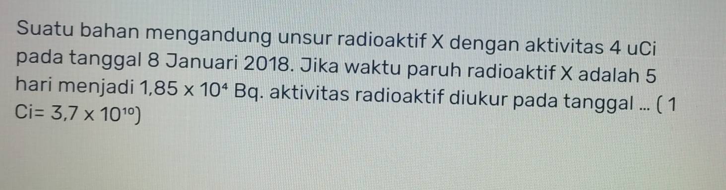 Suatu bahan mengandung unsur radioaktif X dengan aktivitas 4 uCi 
pada tanggal 8 Januari 2018. Jika waktu paruh radioaktif X adalah 5
hari menjadi 1,85* 10^4Bq. aktivitas radioaktif diukur pada tanggal ... ( 1
Ci=3,7* 10^(10))