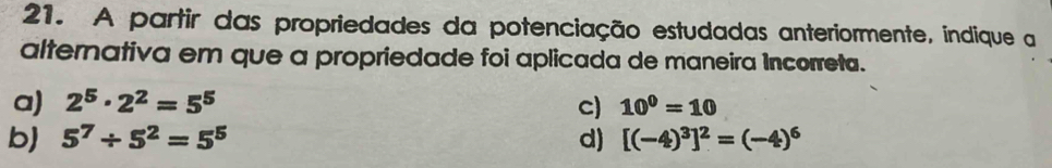 A partir das propriedades da potenciação estudadas anteriormente, indique a
alternativa em que a propriedade foi aplicada de maneira Incorreta.
a) 2^5· 2^2=5^5 c) 10^0=10
b) 5^7/ 5^2=5^5 d) [(-4)^3]^2=(-4)^6