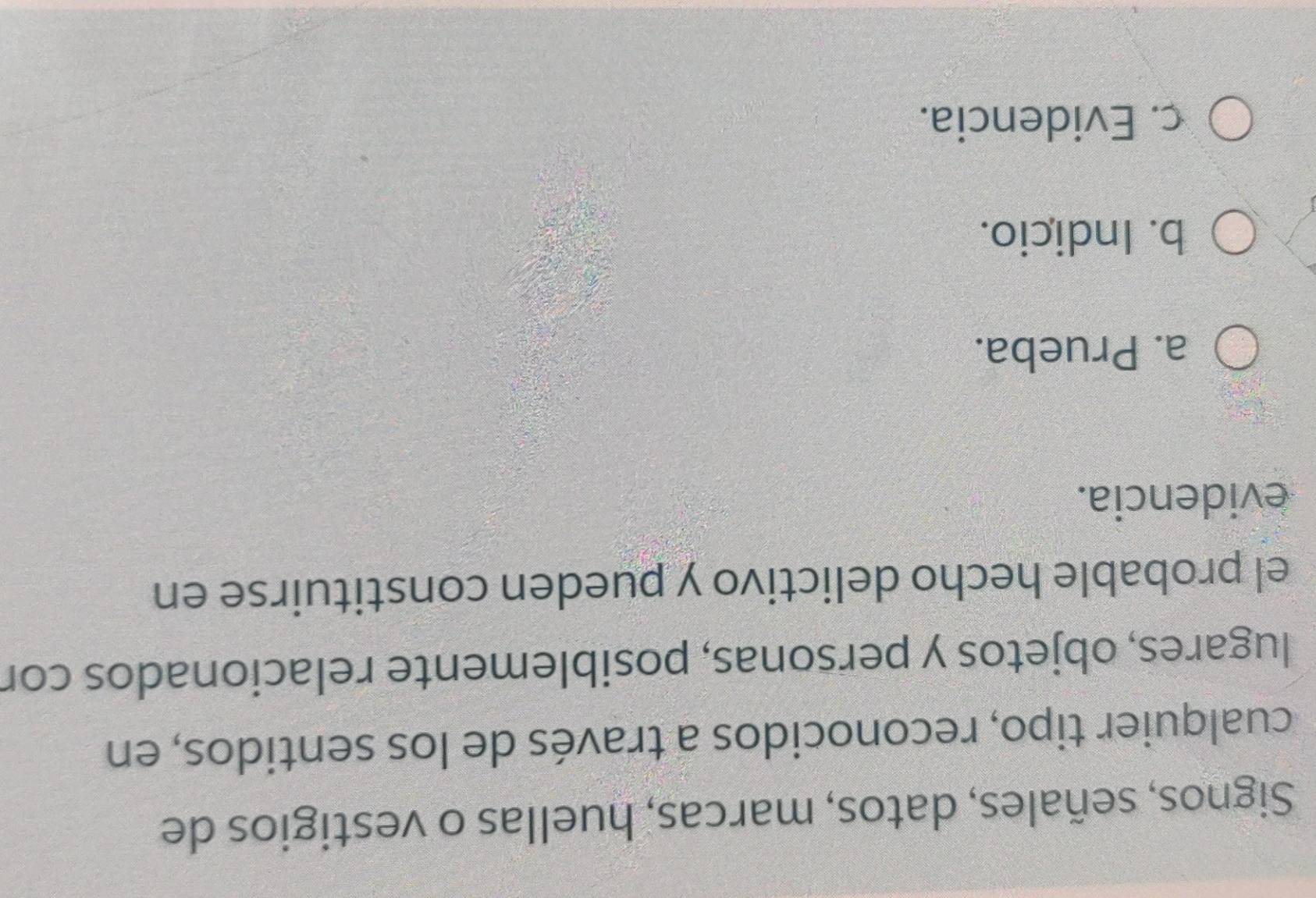 Signos, señales, datos, marcas, huellas o vestigios de
cualquier tipo, reconocidos a través de los sentidos, en
lugares, objetos y personas, posiblemente relacionados cor
el probable hecho delictivo y pueden constituirse en
evidencia.
a. Prueba.
b. Indicio.
c. Evidencia.