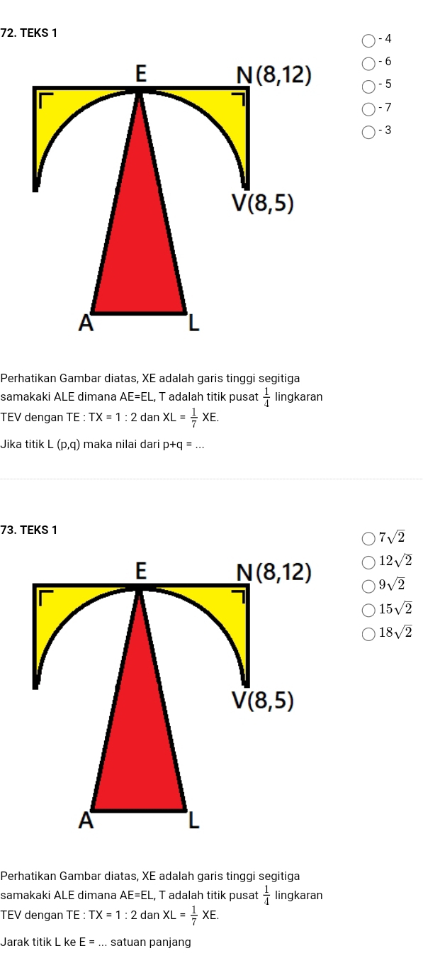 TEKS 1  - 4
- 6
-5
-7
- 3
Perhatikan Gambar diatas, XE adalah garis tinggi segitiga
samakaki ALE dimana AE=EL , T adalah titik pusat  1/4  lingkaran
TEV dengan TE: TX=1:2 dan XL= 1/7 XE.
Jika titik L(p,q) maka nilai dari p+q=...
73. TEKS 1
7sqrt(2)
12sqrt(2)
9sqrt(2)
15sqrt(2)
18sqrt(2)
Perhatikan Gambar diatas, XE adalah garis tinggi segitiga
samakaki ALE dimana AE=EL L, T adalah titik pusat  1/4  lingkaran
TEV dengan TE:TX=1:2 a 20 XL= 1/7 XE.
Jarak titik L ke E=... satuan panjang