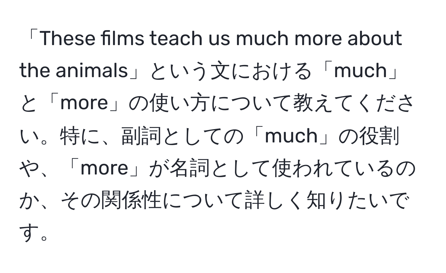 「These films teach us much more about the animals」という文における「much」と「more」の使い方について教えてください。特に、副詞としての「much」の役割や、「more」が名詞として使われているのか、その関係性について詳しく知りたいです。