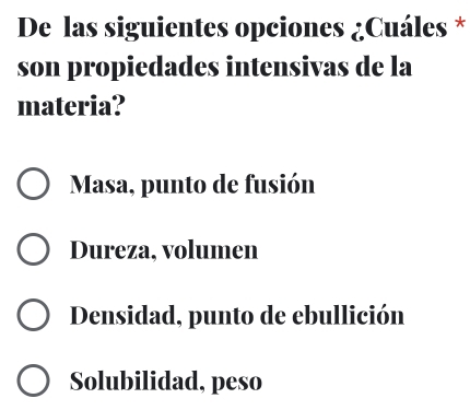 De las siguientes opciones ¿Cuáles *
son propiedades intensivas de la
materia?
Masa, punto de fusión
Dureza, volumen
Densidad, punto de ebullición
Solubilidad, peso