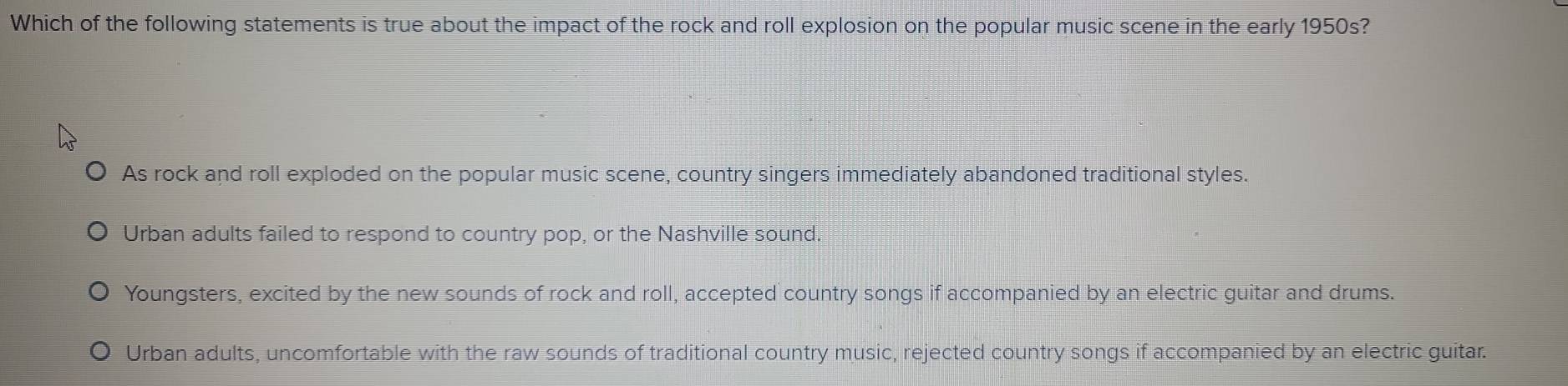 Which of the following statements is true about the impact of the rock and roll explosion on the popular music scene in the early 1950s?
As rock and roll exploded on the popular music scene, country singers immediately abandoned traditional styles.
Urban adults failed to respond to country pop, or the Nashville sound.
Youngsters, excited by the new sounds of rock and roll, accepted country songs if accompanied by an electric guitar and drums.
Urban adults, uncomfortable with the raw sounds of traditional country music, rejected country songs if accompanied by an electric guitar.