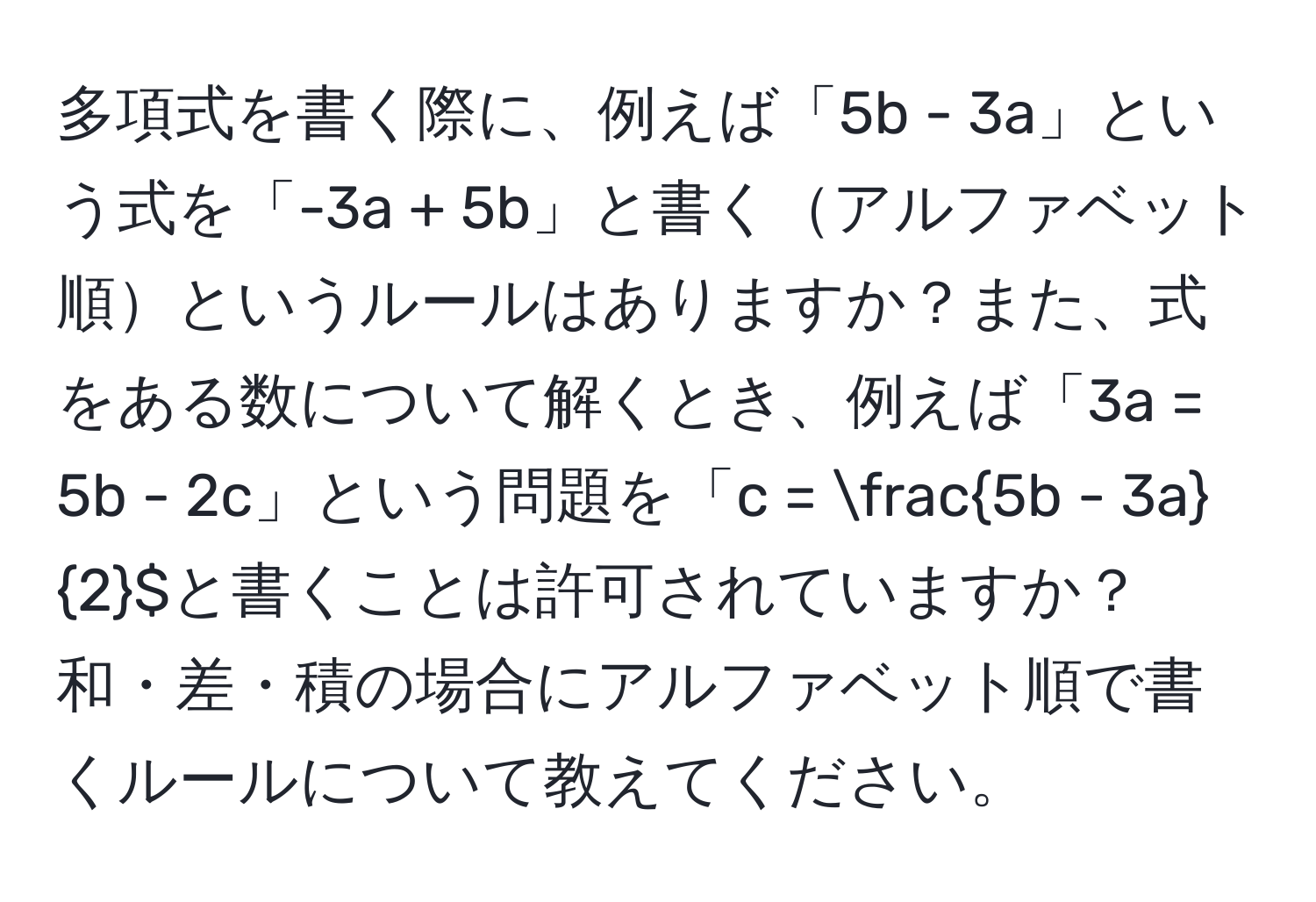 多項式を書く際に、例えば「5b - 3a」という式を「-3a + 5b」と書くアルファベット順というルールはありますか？また、式をある数について解くとき、例えば「3a = 5b - 2c」という問題を「c =  (5b - 3a)/2 $と書くことは許可されていますか？和・差・積の場合にアルファベット順で書くルールについて教えてください。