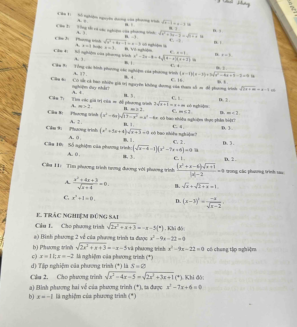 Số nghiệm nguyên đương của phương trình sqrt(x-1)=x-3 1
B. l .
A. 0 . B. 2 .
Câu 2: Tổng tất cả các nghiệm của phương trình: sqrt(x^2+3x-2)=sqrt(1+x) D. 3 .
lǎ
A. 3 , B. -3 . C. -2 . D. 1 .
Câu 3: Phương trình sqrt(x^2+4x-1)=x-3 có nghiệm là
A. x=1 hoặc x=3. B. Vô nghiệm. C. x=1. D. x=3.
Câu 4: Số nghiệm của phương trình x^2-2x-8=4sqrt((4-x)(x+2)) là
A. 3 . B. 1. C. 4 .
D. 2 .
Câu 5: :Tổng các bình phương các nghiệm của phương trình (x-1)(x-3)+3sqrt(x^2-4x+5)-2=0
A. 17 . B. 4 .
là
C. 16.
D. 8 .
Câu 6: Có tất cả bao nhiêu giá trị nguyên không dương của tham số m để phương trình sqrt(2x+m)=x-1
nghiệm duy nhất?
có
A. 4 . B. 3 . C. 1.
D. 2 .
Câu 7: ( Tìm các giá trị của m đề phương trình 2sqrt(x+1)=x+m có nghiệm:
A. m>2.
B. m≥ 2. C. m≤ 2. D. m<2.
Câu 8: Phương trình (x^2-6x)sqrt(17-x^2)=x^2-6x có bao nhiêu nghiệm thực phân biệt?
A. 2 . B. 1 . C. 4 .
D. 3 .
Câu 9: Phương trình (x^2+5x+4)sqrt(x+3)=0 có bao nhiêu nghiệm?
A. 0 . B. 1.
C. 2 . D. 3 .
Câu 10: Số nghiệm của phương trình: (sqrt(x-4)-1)(x^2-7x+6)=0 là
A. 0 . B. 3 . D. 2 .
C. 1 .
Câu 11: Tìm phương trình tương đương với phương trình  ((x^2+x-6)sqrt(x+1))/|x|-2 =0 trong các phương trình sau:
A.  (x^2+4x+3)/sqrt(x+4) =0.
B. sqrt(x)+sqrt(2+x)=1.
C. x^3+1=0. D. (x-3)^2= (-x)/sqrt(x-2) .
E. TRÁC NGHIỆM ĐÚNG SAI
Câu 1. Cho phương trình sqrt(2x^2+x+3)=-x-5(*). Khi đó:
a) Bình phương 2 vế của phương trình ta được x^2-9x-22=0
b) Phương trình sqrt(2x^2+x+3)=-x-5 và phương trình x^2-9x-22=0 có chung tập nghiệm
c) x=11;x=-2 là nghiệm của phương trình (*)
d) Tập nghiệm của phương trình (*) là S=varnothing
Câu 2. Cho phương trình sqrt(x^2-4x-5)=sqrt(2x^2+3x+1)(*). Khi đó:
a) Bình phương hai vế của phương trình (*), ta được x^2-7x+6=0
b) x=-1 là nghiệm của phương trình (*)