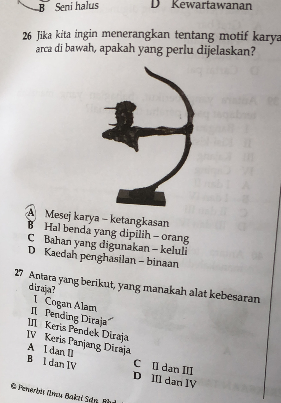 B Seni halus D Kewartawanan
26 Jika kita ingin menerangkan tentang motif karya
arca di bawah, apakah yang perlu dijelaskan?
A Mesej karya - ketangkasan
B Hal benda yang dipilih - orang
C Bahan yang digunakan - keluli
D Kaedah penghasilan - binaan
27 Antara yang berikut, yang manakah alat kebesaran
diraja?
I Cogan Alam
II Pending Diraja
III Keris Pendek Diraja
IV Keris Panjang Diraja
A I dan II
C II dan III
B I dan IV D III dan IV
© Penerbit Ilmu Bakti Sdn Rh