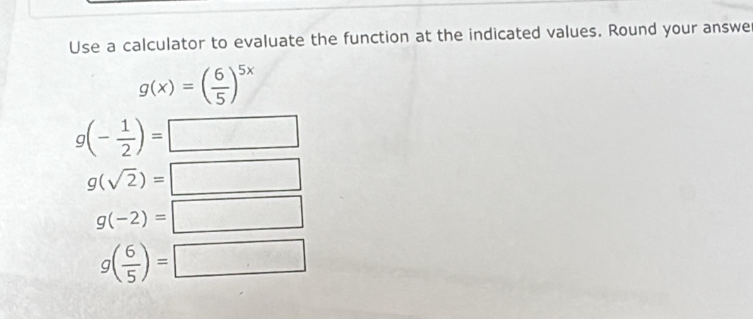 Use a calculator to evaluate the function at the indicated values. Round your answe
g(x)=( 6/5 )^5x
g(- 1/2 )=
7x_1]=[x_2]
g(sqrt(2))= □ □
g(-2)=□
g( 6/5 )=□