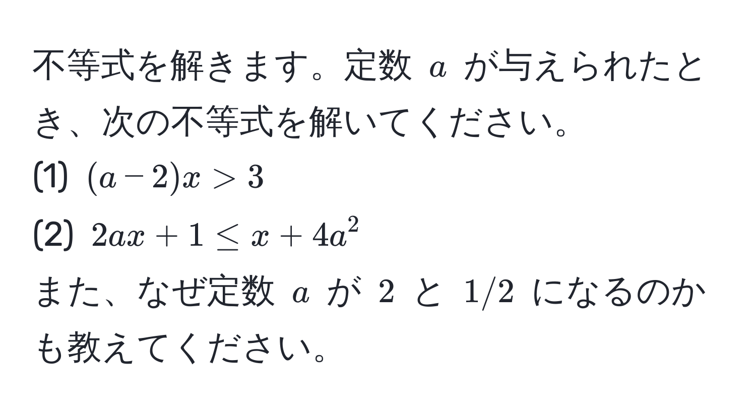 不等式を解きます。定数 $a$ が与えられたとき、次の不等式を解いてください。  
(1) $(a-2)x > 3$  
(2) $2ax + 1 ≤ x + 4a^2$  
また、なぜ定数 $a$ が $2$ と $1/2$ になるのかも教えてください。