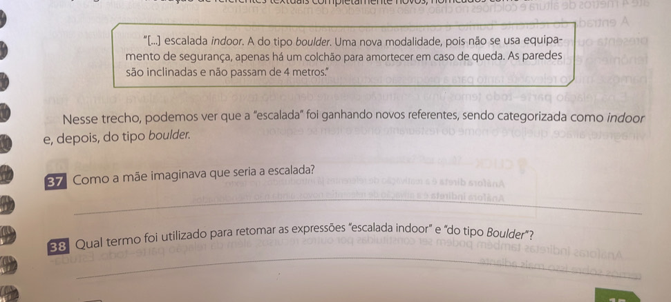 “[...] escalada indoor. A do tipo boulder. Uma nova modalidade, pois não se usa equipa- 
mento de segurança, apenas há um colchão para amortecer em caso de queda. As paredes 
são inclinadas e não passam de 4 metros.'' 
Nesse trecho, podemos ver que a “escalada” foi ganhando novos referentes, sendo categorizada como indoor 
e, depois, do tipo boulder. 
37 Como a mãe imaginava que seria a escalada? 
_ 
_ 
38. Qual termo foi utilizado para retomar as expressões "escalada indoor" e "do tipo Boulder"?