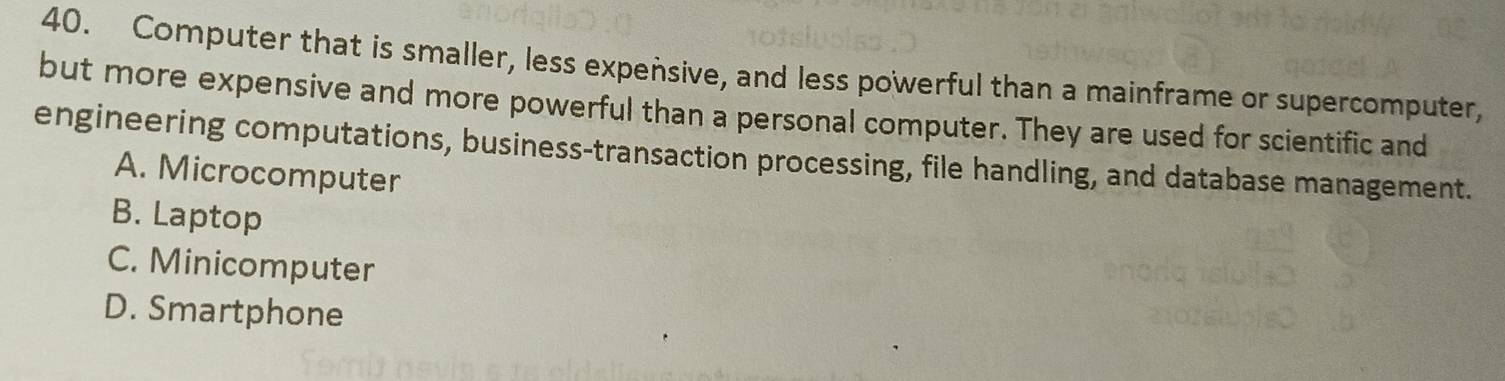 Computer that is smaller, less expensive, and less powerful than a mainframe or supercomputer,
but more expensive and more powerful than a personal computer. They are used for scientific and
engineering computations, business-transaction processing, file handling, and database management.
A. Microcomputer
B. Laptop
C. Minicomputer
D. Smartphone