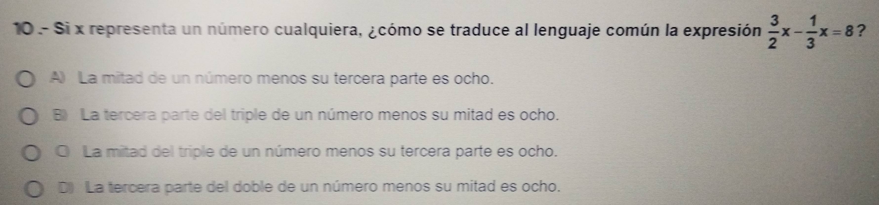 Si x representa un número cualquiera, ¿cómo se traduce al lenguaje común la expresión  3/2 x- 1/3 x=8 ?
A) La mitad de un número menos su tercera parte es ocho.
B) La tercera parte del triple de un número menos su mitad es ocho.
O La mitad del triple de un número menos su tercera parte es ocho.
D) La tercera parte del doble de un número menos su mitad es ocho.