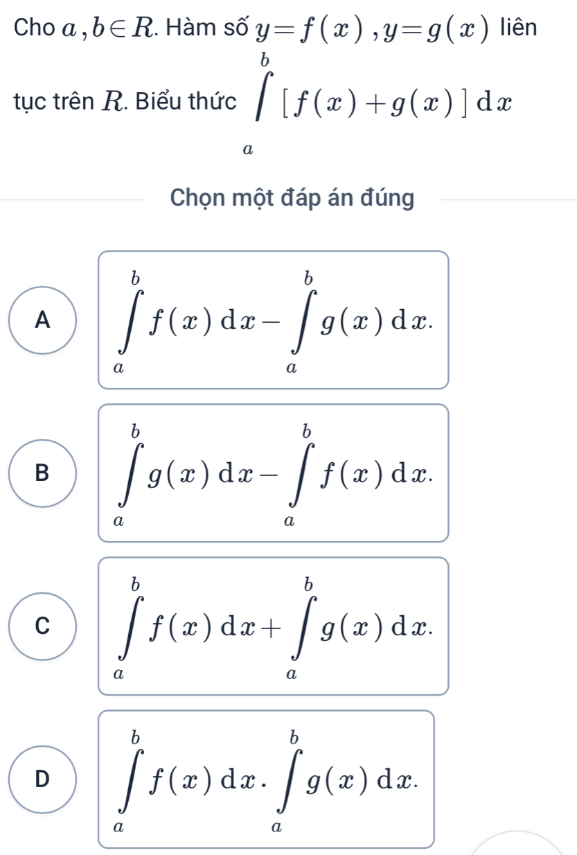 Cho a ,b∈ R. Hàm số y=f(x), y=g(x) liên
tục trên R. Biểu thức ∈tlimits _a^b[f(x)+g(x)]dx
Chọn một đáp án đúng
A ∈tlimits _a^bf(x)dx-∈tlimits _a^bg(x)dx.
B ∈tlimits _a^bg(x)dx-∈tlimits _a^bf(x)dx.
C ∈tlimits _a^bf(x)dx+∈tlimits _a^bg(x)dx.
D ∈tlimits _a^bf(x)dx.∈tlimits _a^bg(x)dx.