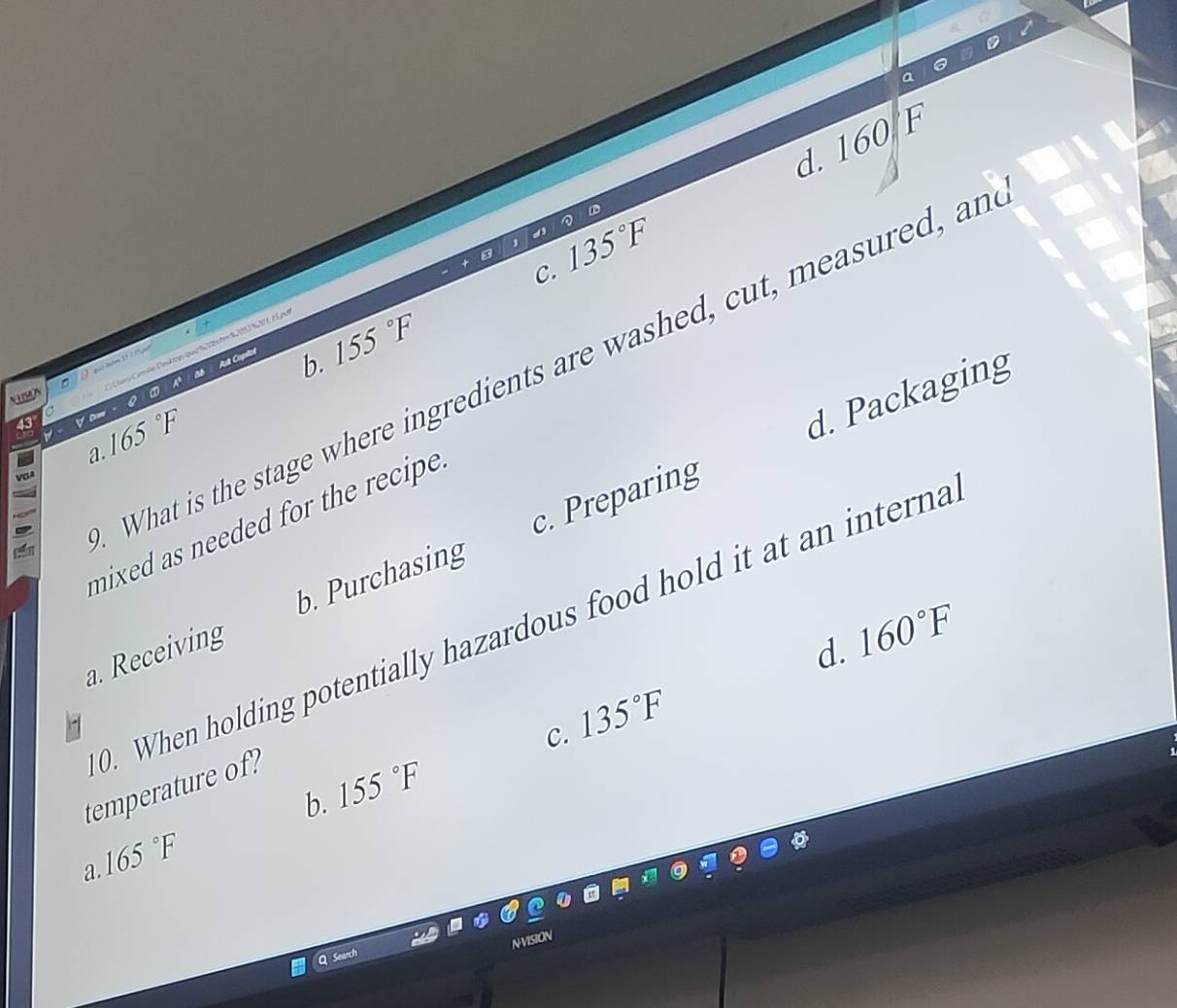 d. 160F
C. 135°F
é . 15, p
a b. 155°F
What is the stage where ingredients are washed, cut, measured, an
?
a. 165°F.
d. Packaging
mixed as needed for the recipe .
a. Receiving b. Purchasing c. Preparing
0. When holding potentially hazardous food hold it at an interna
d. 160°F
C. 135°F
temperature of?
b. 155°F
165°F
a.