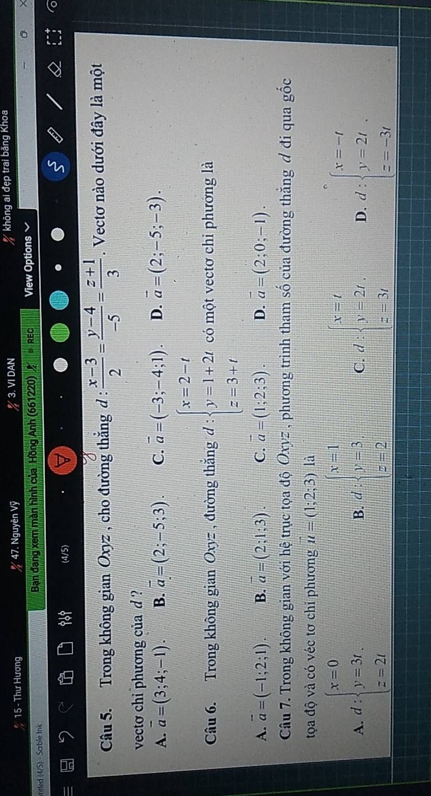 Thư Hương % 47. Nguyên Vỹ 3. VI DAN * không ai đẹp trai băng Khoa
titled (4/5) - Scrble Ink  Bạn đang xem màn hình của Hồng Anh (661220) ● REC View Options
(4/5)
Câu 5. Trong không gian Oxyz , cho đường thắng d :  (x-3)/2 = (y-4)/-5 = (z+1)/3 . Vectơ nào dưới đây là một
vecto chi phương của d ?
A. vector a=(3;4;-1). B. overline a=(2;-5;3). C. vector a=(-3;-4;1). D. vector a=(2;-5;-3).
Câu 6. Trong không gian Oxyz , đường thắng d:beginarrayl x=2-t y=1+2t z=3+tendarray. có một vectơ chi phương là
A. vector a=(-1;2;1). B. overline a=(2;1;3). C. overline a=(1;2;3). D. vector a=(2;0;-1).
Câu 7. Trong không gian với hệ trục tọa độ Oxyz , phương trình tham số của đường thẳng đ đi qua gốc
tọa độ và có véc tơ chỉ phương vector u=(1;2;3) là
A. d:beginarrayl x=0 y=3t, z=2tendarray. B. d:beginarrayl x=1 y=3 z=2endarray. C. d:beginarrayl x=t y=2t, z=3tendarray. D. d:beginarrayl x=-t y=2t z=-3tendarray.