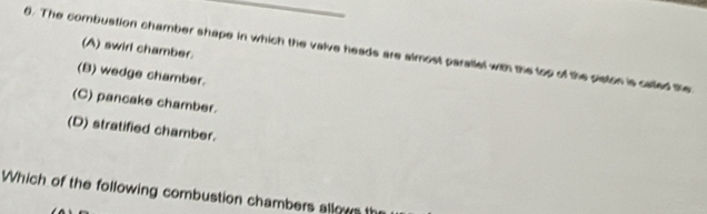 The combustion chamber shape in which the valve heads are almost parallel with the top of the piston is called the (A) swirl chamber.
(B) wedge chamber.
(C) pancake chamber.
(D) stratified chamber.
Which of the following combustion chambers allows th