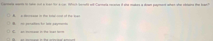 Carmela wants to take out a loan for a car. Which benefit will Carmela receive if she makes a down payment when she obtains the loan?
A. a decrease in the total cost of the loan
B. no penalties for late payments
C. an increase in the loan term
D an increase in the princinal amount