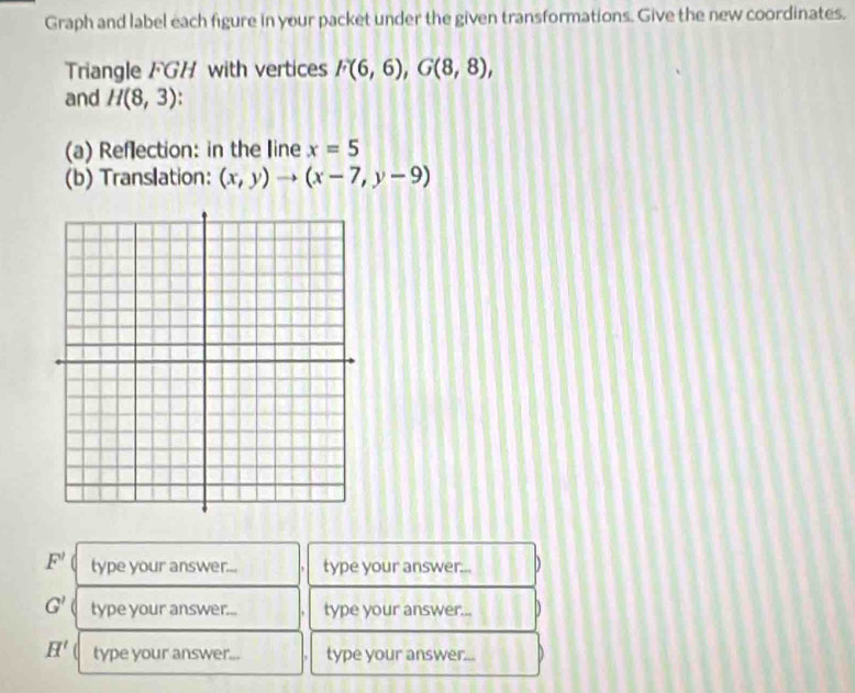 Graph and label each figure in your packet under the given transformations. Give the new coordinates. 
Triangle FGH with vertices F(6,6), G(8,8), 
and H(8,3) 4 
(a) Reflection: in the line x=5
(b) Translation: (x,y)to (x-7,y-9)
F' type your answer... type your answer...
G' type your answer... type your answer.... 4
H' type your answer... type your answer...