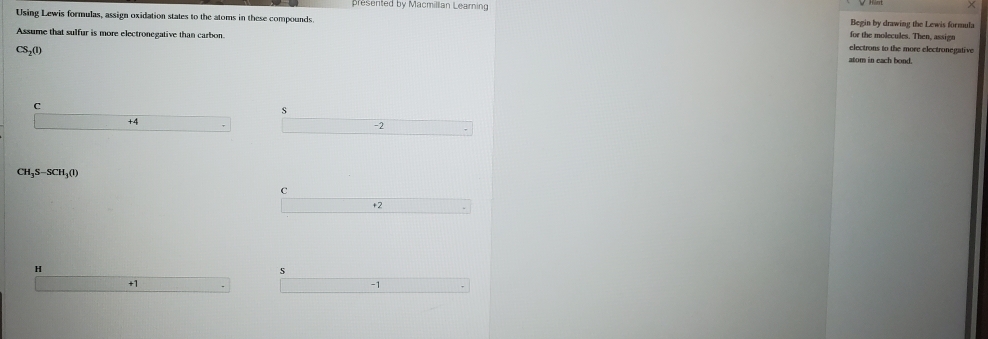 presented by Macmillian Learning
×
Using Lewis formulas, assign oxidation states to the atoms in these compounds. Begin by drawing the Lewis formula
for the molecules. Then, assign
Assume that sulfur is more electronegative than carbon. electrons to the more electronegative
CS_2(1)
atom in each bond.
C
s
+4
-2
CH_3S-SCH_3(l)
c
+2
H
s
+1
-1