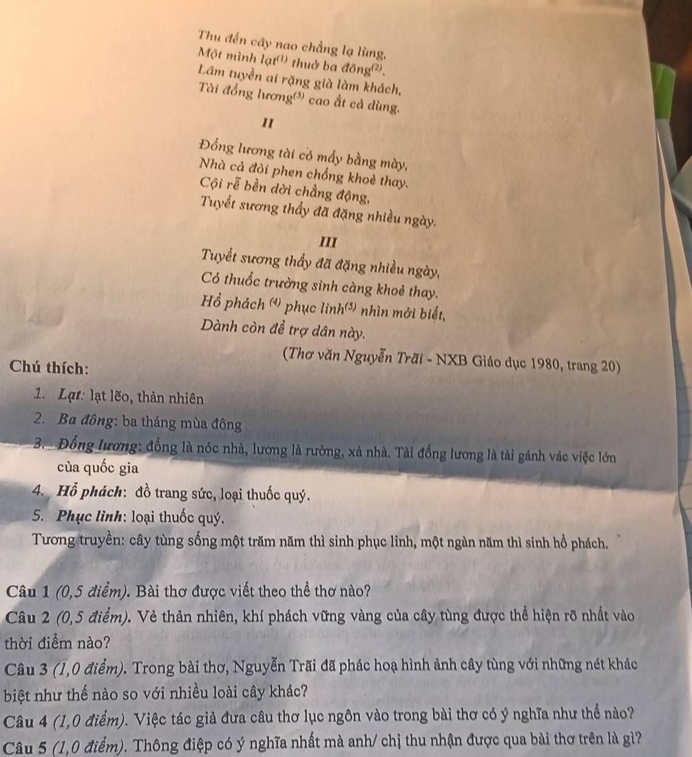 Thu đến cây nao chẳng lạ lùng,
Một mình lạt('') thuở ba đông@),
Lâm tuyền ai rặng già làm khách,
Tài đồng lương() cao ắt cả dùng.
1
Đồng lương tài cỏ mấy bằng mày,
Nhà cả đòi phen chống khoẻ thay.
Cội rễ bền dời chẳng động,
Tuyết sương thầy đã đặng nhiều ngày.
III
Tuyết sương thầy đã đặng nhiều ngày,
Có thuốc trường sinh càng khoẻ thay.
Hồ phách () phục linh(*) nhìn mới biết,
Dành còn để trợ dân này.
(Thơ văn Nguyễn Trãi - NXB Giáo dục 1980, trang 20)
Chú thích:
1. Lạt: lạt lẽo, thản nhiên
2. Ba đông: ba tháng mùa đông
3. Đồng lương: đồng là nóc nhà, lương là rường, xà nhà. Tài đồng lương là tài gánh vác việc lớn
của quốc gia
4. Hỗ phách: đồ trang sức, loại thuốc quý.
5. Phục lình: loại thuốc quý.
Tương truyền: cây tùng sống một trăm năm thì sinh phục linh, một ngàn năm thì sinh hổ phách.
Câu 1 (0,5 điểm). Bài thơ được viết theo thể thơ nào?
Câu 2 (0,5 điểm). Vẻ thản nhiên, khí phách vững vàng của cây tùng được thể hiện rõ nhất vào
thời điểm nào?
Câu 3 (1,0 điểm). Trong bài thơ, Nguyễn Trãi đã phác hoạ hình ảnh cây tùng với những nét khác
biệt như thế nào so với nhiều loài cây khác?
Câu 4 (1,0 điểm). Việc tác giả đưa câu thơ lục ngôn vào trong bài thơ có ý nghĩa như thể nào?
Câu 5 (1,0 điểm). Thông điệp có ý nghĩa nhất mà anh/ chị thu nhận được qua bài thơ trên là gì?