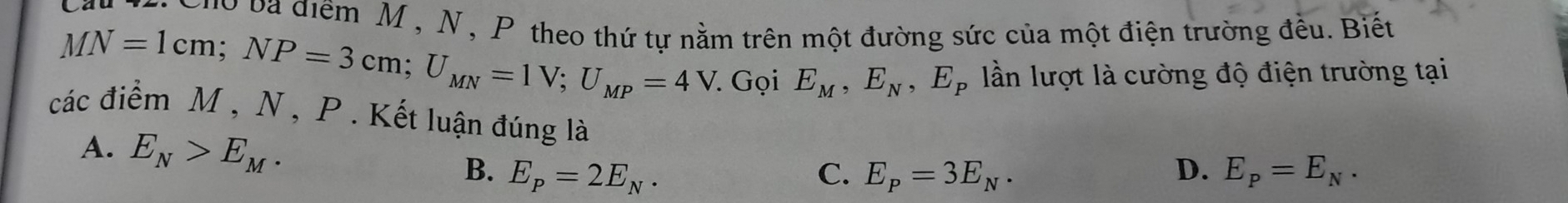 ba điểm M , N , P theo thứ tự nằm trên một đường sức của một điện trường đều. Biết
MN=1cm; NP=3cm; U_MN=1V; U_MP=4V. Gọi E_M, E_N, E_P lần lượt là cường độ điện trường tại
các điểm M , N, P. Kết luận đúng là
A. E_N>E_M.
B. E_P=2E_N. C. E_P=3E_N. D. E_P=E_N.